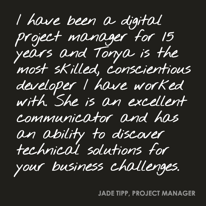 I have been a digital project manager for 15 years and Tonya is the most skilled, conscientious developer I have worked with. She is an excellent communicator and has an ability to discover technical solutions for your business challenges.