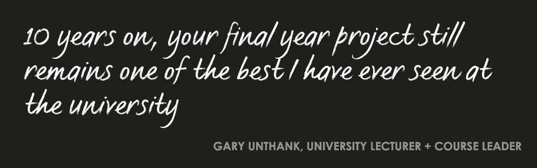 10 years on, your final year project still remains one of the best I have ever seen at the university. Gary Unthank, University Lecturer and Course Leader