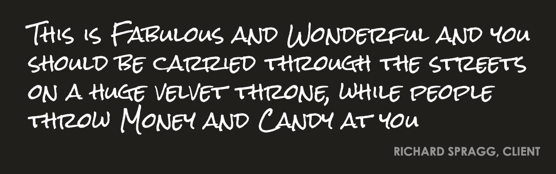 This is fabulous and wonderful and you should be carried through the streets on a huge velvet throne, while people throw money and candy at you. Richard Spragg, client